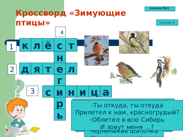 ссылка №1 Кроссворд «Зимующие птицы» Ссылка 2 4 т ё л к с 1 н  т л е я д 2  г и  и      н а 3 ц с р Он в своей лесной палате Носит пёстренький халатик. Он деревья лечит, Постучит – и, легче. -Ты откуда, ты откуда Прилетел к нам, красногрудый? -Облетел я всю Сибирь И зовут меня …? Спинкою зеленовата, Животиком желтовата. Чёрненькая шапочка И полоска шарфика. Кто там прыгает, шуршит, Клювом шишки потрошит. Голоском речистым, чистым -Клё! клё! клё! -поёт со свистом. ь  