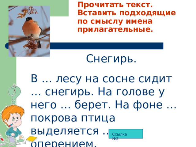 Прочитать текст. Вставить подходящие по смыслу имена прилагательные.  Снегирь. В … лесу на сосне сидит … снегирь. На голове у него … берет. На фоне … покрова птица выделяется … оперением. Ссылка №2 