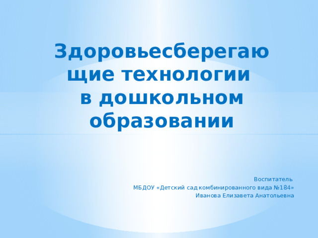 Здоровьесберегающие технологии  в дошкольном образовании   Воспитатель МБДОУ «Детский сад комбинированного вида №184» Иванова Елизавета Анатольевна   