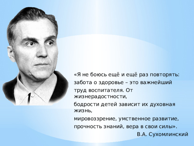 «Я не боюсь ещё и ещё раз повторять: забота о здоровье – это важнейший труд воспитателя. От жизнерадостности, бодрости детей зависит их духовная жизнь, мировоззрение, умственное развитие, прочность знаний, вера в свои силы». В.А. Сухомлинский 