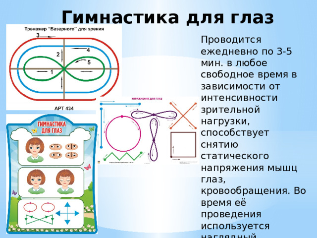 Гимнастика для глаз                                                                     Проводится ежедневно по 3-5 мин. в любое свободное время в зависимости от интенсивности зрительной нагрузки, способствует снятию статического напряжения мышц глаз, кровообращения. Во время её проведения используется наглядный материал, показ педагога.  