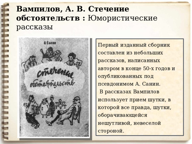 Вампилов, А. В. Стечение обстоятельств : Юмористические рассказы  Первый изданный сборник составлен из небольших рассказов, написанных автором в конце 50-х годов и опубликованных под псевдонимом А. Санин.   В рассказах Вампилов использует прием шутки, в которой все правда, шутки, оборачивающейся нешутливой, невеселой стороной. В годы учебы публиковал в университетской и областной газетах очерки и фельетоны под псевдонимом А.Санин. Под этим же псевдонимом вышла его первая книга юмористических рассказов «Стечение обстоятельств» (1961). В начале 1960-х годов написал свои первые драматургические произведения – одноактные пьесы-шутки «Ангел» (др. название «Двадцать минут с ангелом», 1962), «Воронья роща» (1963), « Дом окнами в поле»(1964) и др. 10 