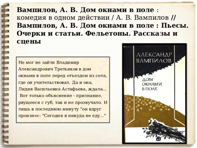 Вампилов, А. В. Дом окнами в поле : комедия в одном действии / А. В. Вампилов // Вампилов, А. В. Дом окнами в поле : Пьесы. Очерки и статьи. Фельетоны. Рассказы и сцены   Не мог не зайти Владимир Александрович Третьяков в дом окнами в поле перед отъездом из села, где он учительствовал. Да и она, Лидия Васильевна Астафьева, ждала...   Вот только объяснение - признание, рвущееся с губ, так и не прозвучало. И лишь в последнюю минуту 