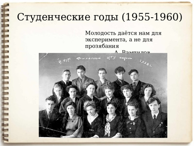 Студенческие годы (1955-1960) Молодость даётся нам для эксперимента, а не для прозябания    А. Вампилов Летом 1954 года Вампилов сдает вступительные экзамены на историко-филологический факультет Иркутского государственного университета, но поступить ему удалось не сразу: не хватило знаний по немецкому языку. Но после упорных занятий, в 1955 году, стал студентом. Осенью этого года, после колхозной студенческой страды, познакомился с В.Распутиным. В университете царил дух товарищества, студенты увлекались поэзией и музыкой. 8 