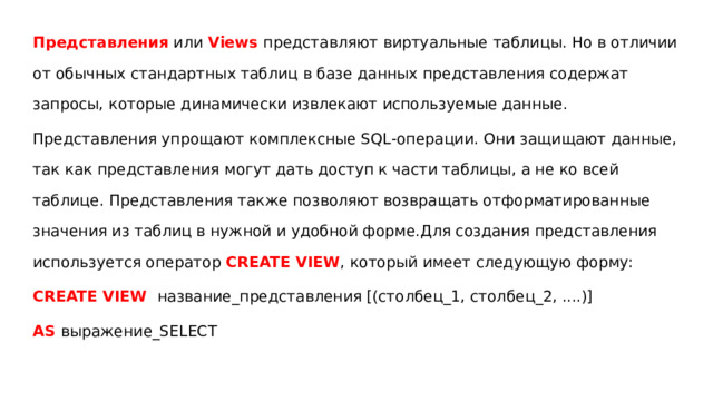 Представления или Views представляют виртуальные таблицы. Но в отличии от обычных стандартных таблиц в базе данных представления содержат запросы, которые динамически извлекают используемые данные. Представления упрощают комплексные SQL-операции. Они защищают данные, так как представления могут дать доступ к части таблицы, а не ко всей таблице. Представления также позволяют возвращать отформатированные значения из таблиц в нужной и удобной форме.Для создания представления используется оператор  CREATE VIEW , который имеет следующую форму: CREATE VIEW название_представления [(столбец_1, столбец_2, ....)] AS выражение_SELECT 