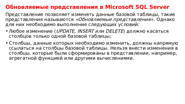 Обновляемые представления в Microsoft SQL Server Представление позволяет изменять данные базовой таблицы, такие представления называются  «Обновляемые представления» . Однако для них необходимо выполнение следующих условий: Любое изменение ( UPDATE, INSERT или DELETE ) должно касаться столбцов только одной базовой таблицы; Столбцы, данные которых необходимо изменить, должны напрямую ссылаться на столбцы базовой таблицы. Нельзя внести изменения в столбцы, которые были сформированы в представлении, например, агрегатной функцией или другими вычислениями. 