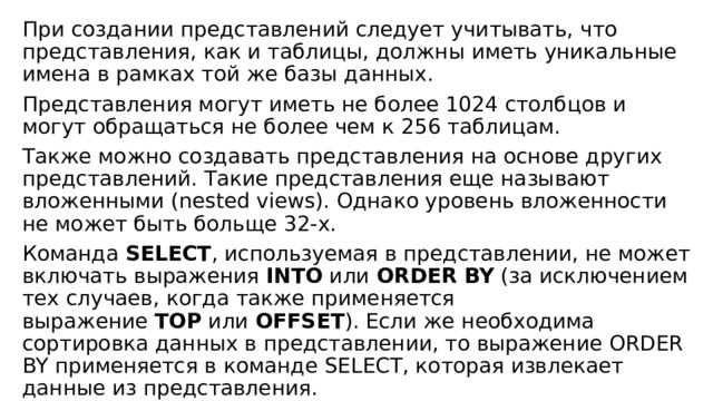 При создании представлений следует учитывать, что представления, как и таблицы, должны иметь уникальные имена в рамках той же базы данных. Представления могут иметь не более 1024 столбцов и могут обращаться не более чем к 256 таблицам. Также можно создавать представления на основе других представлений. Такие представления еще называют вложенными (nested views). Однако уровень вложенности не может быть больще 32-х. Команда  SELECT , используемая в представлении, не может включать выражения  INTO  или  ORDER BY  (за исключением тех случаев, когда также применяется выражение  TOP  или  OFFSET ). Если же необходима сортировка данных в представлении, то выражение ORDER BY применяется в команде SELECT, которая извлекает данные из представления. 