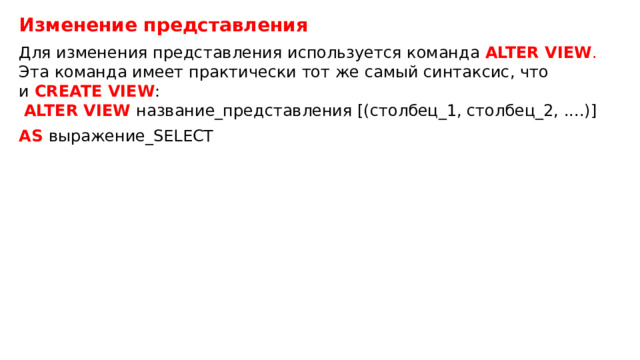 Изменение представления Для изменения представления используется команда  ALTER VIEW . Эта команда имеет практически тот же самый синтаксис, что и  CREATE VIEW :    ALTER VIEW название_представления [(столбец_1, столбец_2, ....)] AS выражение_SELECT 