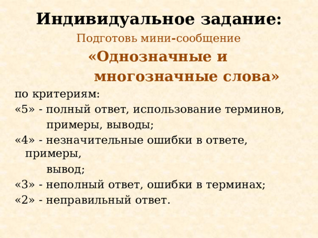 Индивидуальное задание: Подготовь мини - сообщение «Однозначные и  многозначные слова»  по критериям: «5» - полный ответ, использование терминов,  примеры, выводы; «4» - незначительные ошибки в ответе, примеры,  вывод; «3» - неполный ответ, ошибки в терминах; «2» - неправильный ответ.  