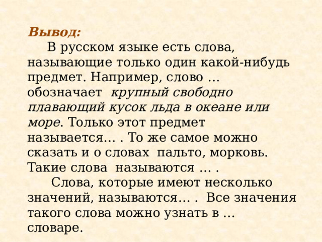 Вывод:  В русском языке есть слова, называющие только один какой-нибудь предмет. Например, слово … обозначает крупный свободно плавающий кусок льда в океане или море .   Только этот предмет называется… . То же самое можно сказать и о словах пальто, морковь. Такие слова называются … .  Слова, которые имеют несколько значений, называются… . Все значения такого слова можно узнать в … словаре. 