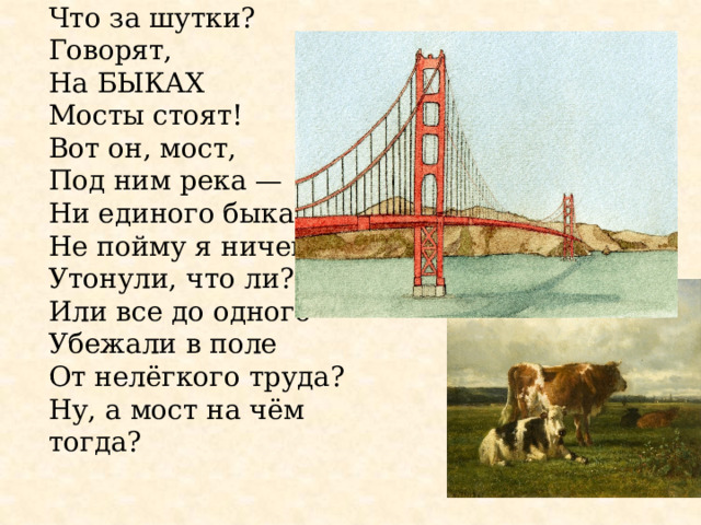 Что за шутки?  Говорят,  На БЫКАХ  Мосты стоят!  Вот он, мост,  Под ним река —  Ни единого быка! Не пойму я ничего:  Утонули, что ли?  Или все до одного  Убежали в поле  От нелёгкого труда? Ну, а мост на чём тогда? 