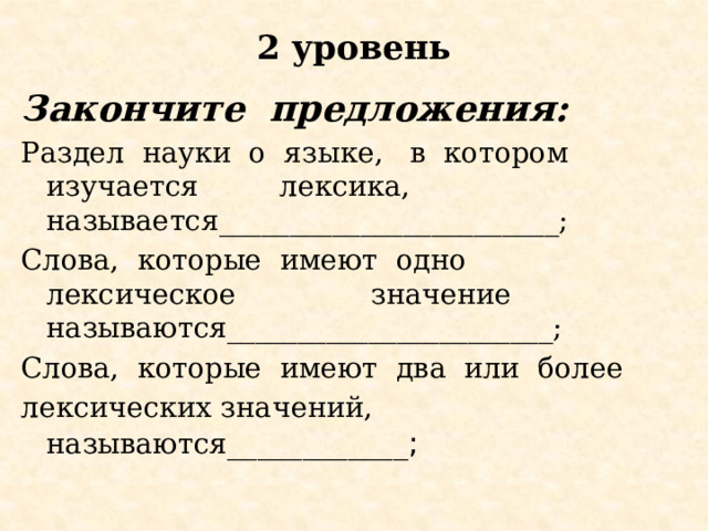 2 уровень   Закончите  предложения:   Раздел  науки  о  языке,   в  котором  изучается  лексика, называется________________________; Слова,  которые  имеют  одно  лексическое  значение называются_______________________; Слова,  которые  имеют  два  или  более  лексических значений, называются ____________ ; 