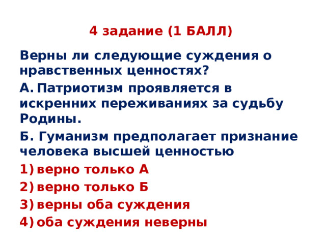 4 задание (1 БАЛЛ) Верны ли следующие суждения о нравственных ценностях? А. Патриотизм проявляется в искренних переживаниях за судьбу Родины. Б. Гуманизм предполагает признание человека высшей ценностью 1) верно только А 2) верно только Б 3) верны оба суждения 4) оба суждения неверны 