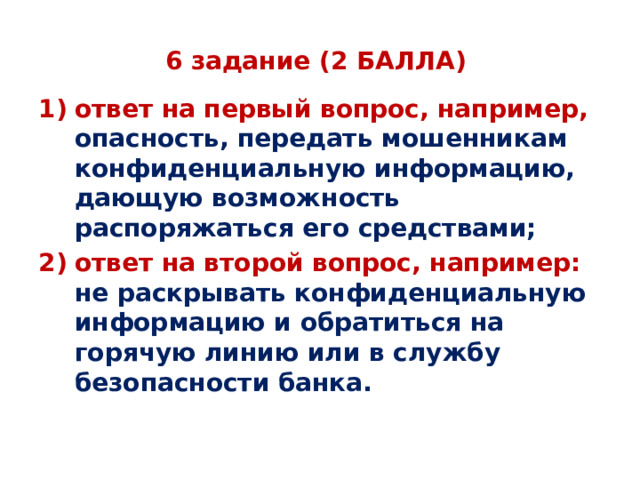 6 задание (2 БАЛЛА) ответ на первый вопрос, например, опасность, передать мошенникам конфиденциальную информацию, дающую возможность распоряжаться его средствами; ответ на второй вопрос, например: не раскрывать конфиденциальную информацию и обратиться на горячую линию или в службу безопасности банка.   