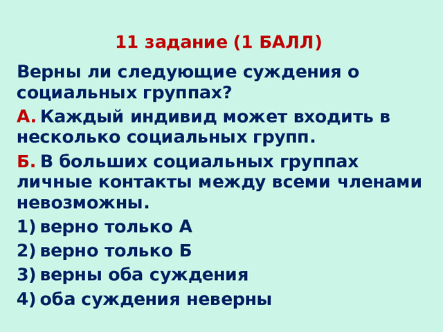 11 задание (1 БАЛЛ) Верны ли следующие суждения о социальных группах? А.  Каждый индивид может входить в несколько социальных групп. Б.  В больших социальных группах личные контакты между всеми членами невозможны. 1) верно только А 2) верно только Б 3) верны оба суждения 4) оба суждения неверны 