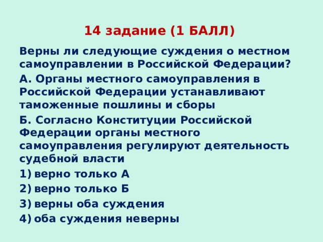 14 задание (1 БАЛЛ) Верны ли следующие суждения о местном самоуправлении в Российской Федерации? А. Органы местного самоуправления в Российской Федерации устанавливают таможенные пошлины и сборы Б. Согласно Конституции Российской Федерации органы местного самоуправления регулируют деятельность судебной власти 1) верно только А 2) верно только Б 3) верны оба суждения 4) оба суждения неверны  