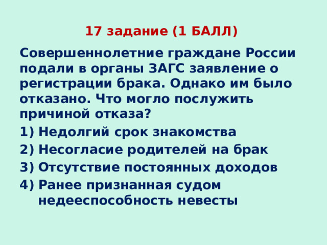 17 задание (1 БАЛЛ) Совершеннолетние граждане России подали в органы ЗАГС заявление о регистрации брака. Однако им было отказано. Что могло послужить причиной отказа? Недолгий срок знакомства Несогласие родителей на брак Отсутствие постоянных доходов Ранее признанная судом недееспособность невесты 