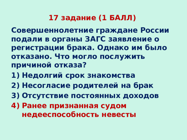 17 задание (1 БАЛЛ) Совершеннолетние граждане России подали в органы ЗАГС заявление о регистрации брака. Однако им было отказано. Что могло послужить причиной отказа? Недолгий срок знакомства Несогласие родителей на брак Отсутствие постоянных доходов Ранее признанная судом недееспособность невесты 