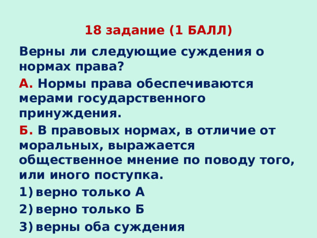 18 задание (1 БАЛЛ) Верны ли следующие суждения о нормах права? А. Нормы права обеспечиваются мерами государственного принуждения. Б. В правовых нормах, в отличие от моральных, выражается общественное мнение по поводу того, или иного поступка. 1) верно только А 2) верно только Б 3) верны оба суждения 4) оба суждения неверны   