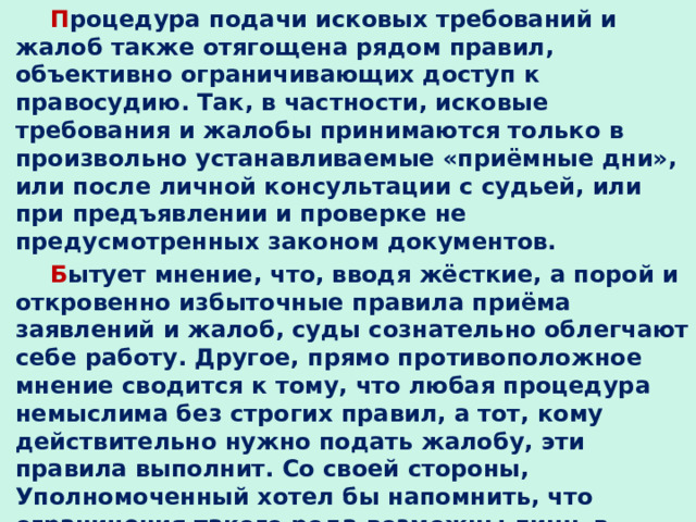 П роцедура подачи исковых требований и жалоб также отягощена рядом правил, объективно ограничивающих доступ к правосудию. Так, в частности, исковые требования и жалобы принимаются только в произвольно устанавливаемые «приёмные дни», или после личной консультации с судьей, или при предъявлении и проверке не предусмотренных законом документов. Б ытует мнение, что, вводя жёсткие, а порой и откровенно избыточные правила приёма заявлений и жалоб, суды сознательно облегчают себе работу. Другое, прямо противоположное мнение сводится к тому, что любая процедура немыслима без строгих правил, а тот, кому действительно нужно подать жалобу, эти правила выполнит. Со своей стороны, Уполномоченный хотел бы напомнить, что ограничения такого рода возможны лишь в форме федеральных законов, в данном случае соответствующих процессуальных кодексов. 