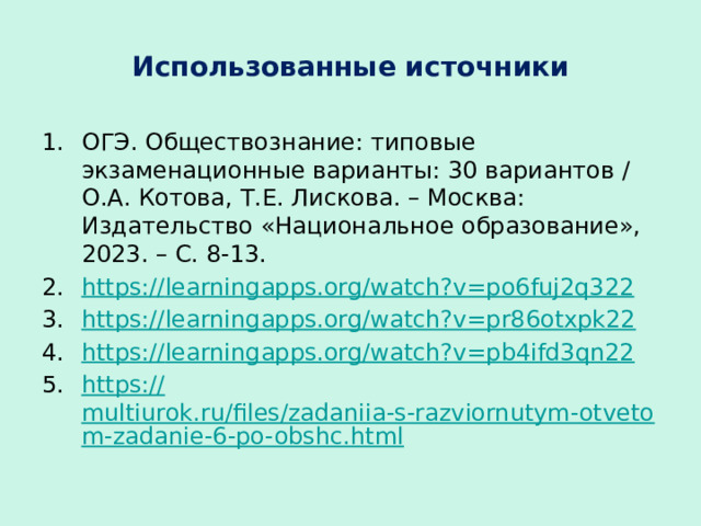 Использованные источники ОГЭ. Обществознание: типовые экзаменационные варианты: 30 вариантов / О.А. Котова, Т.Е. Лискова. – Москва: Издательство «Национальное образование», 2023. – С. 8-13. https:// learningapps.org/watch?v=po6fuj2q322 https:// learningapps.org/watch?v=pr86otxpk22 https:// learningapps.org/watch?v=pb4ifd3qn22 https:// multiurok.ru/files/zadaniia-s-razviornutym-otvetom-zadanie-6-po-obshc.html 