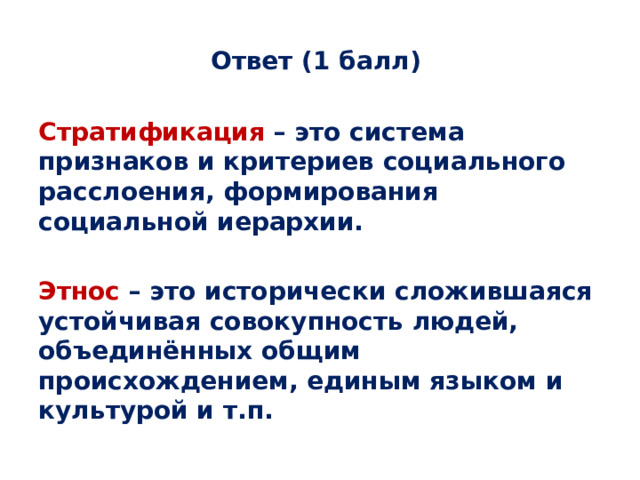 Ответ (1 балл) Стратификация – это система признаков и критериев социального расслоения, формирования социальной иерархии.  Этнос – это исторически сложившаяся устойчивая совокупность людей, объединённых общим происхождением, единым языком и культурой и т.п. 