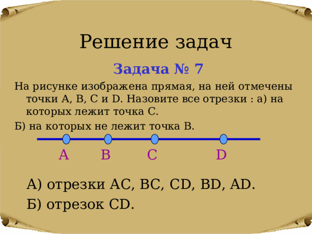 Решение задач Задача № 7 На рисунке изображена прямая, на ней отмечены точки А, В, С  и D. Назовите все отрезки : а) на которых лежит точка С. Б) на которых не лежит точка В. А С D B А) отрезки АС, ВС, С D, BD, AD. Б) отрезок CD. 
