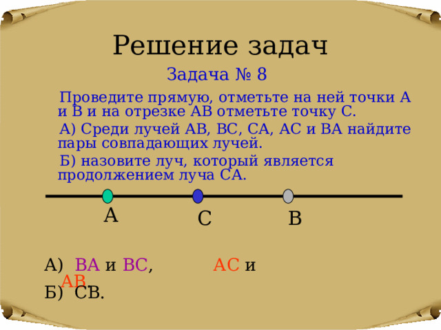Решение задач Задача № 8  Проведите прямую, отметьте на ней точки А и В и на отрезке АВ отметьте точку С.  А) Среди лучей АВ, ВС, СА, АС и ВА найдите пары совпадающих лучей.  Б) назовите луч, который является продолжением луча СА. А В С А) ВА и ВС , АС и АВ . Б) СВ. 