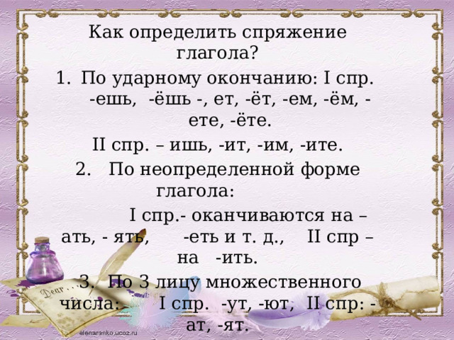 Как определить спряжение глагола? По ударному окончанию: I спр. -ешь, -ёшь -, ет, -ёт, -ем, -ём, -ете, -ёте. II спр. – ишь, -ит, -им, -ите. 2. По неопределенной форме глагола:  I спр.- оканчиваются на –ать, - ять, -еть и т. д., II спр – на -ить.  3. По 3 лицу множественного числа: I спр. -ут, -ют, II спр: -ат, -ят. 