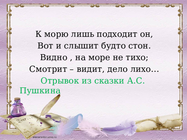 К морю лишь подходит он, Вот и слышит будто стон. Видно , на море не тихо; Смотрит – видит, дело лихо…  Отрывок из сказки А.С. Пушкина 