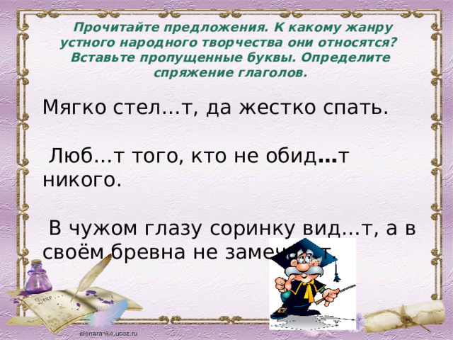  Прочитайте предложения. К какому жанру устного народного творчества они относятся? Вставьте пропущенные буквы. Определите спряжение глаголов. Мягко стел…т, да жестко спать.  Люб…т того, кто не обид … т никого.  В чужом глазу соринку вид…т, а в своём бревна не замеча…т. 