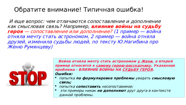 Обратите внимание! Типичная ошибка!  И еще вопрос: чем отличаются сопоставление и дополнение как смысловая связь? Например, влияние войны на судьбу героя — сопоставление или дополнение?  (1 пример — война отняла мечту стать астрономом, 2 пример — война отняла друзей, изменила судьбы людей, по тексту Ю.Нагибина про Женю Румянцеву)  Война отняла мечту стать астрономом у Жени , а второй пример относится к самому герою-рассказчику . Указанная проблема - ВЛИЯНИЕ ВОЙНЫ НА СУДЬБУ ГЕРОЯ .    Ошибки: попытка по формулировке проблемы увидеть смысловую связь; попытка сопоставить несопоставимое;  эти примеры никак не дополняют друг друга в контексте данной проблемы. 