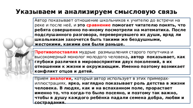 Указываем и анализируем смысловую связь Автор показывает отношение школьников к учителю до встречи на реке и после неё, и это сравнение помогает читателю понять, что ребята совершенно по-иному посмотрели на математика. После подслушанного разговора, перевернувшего их души, вряд ли школьникам захочется быть такими же бездушными, жестокими, какими они были раньше. Противопоставляя мудрые размышления старого попутчика и высокомерный монолог молодого человека , автор показывает, как глубоки различия в мировосприятии двух поколений, в их отношении к жизни и окружающим. Именно поэтому возникает конфликт отцов и детей. Приём  аналогии , который автор использует в этих примерах-иллюстрациях, ярко, наглядно показывает роль детства в жизни человека. В людях, как и на вспаханном поле, прорастает именно то, что когда-то было посеяно, и поэтому так важно, чтобы в душу каждого ребёнка падали семена добра, любви и сострадания.  