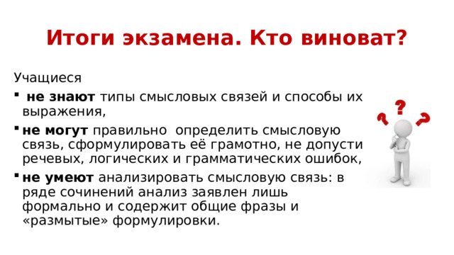 Итоги экзамена. Кто виноват? Учащиеся  не знают типы смысловых связей и способы их выражения, не могут правильно определить смысловую связь, сформулировать её грамотно, не допустив речевых, логических и грамматических ошибок, не умеют анализировать смысловую связь: в ряде сочинений анализ заявлен лишь формально и содержит общие фразы и «размытые» формулировки. 