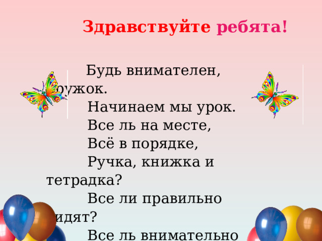 Здравствуйте ребята!  Будь внимателен, дружок.  Начинаем мы урок.  Все ль на месте,  Всё в порядке,  Ручка, книжка и тетрадка?  Все ли правильно сидят?  Все ль внимательно глядят?  Каждый хочет получать  Только лишь оценку “5”  