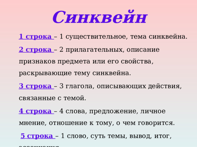 Синквейн 1 строка – 1 существительное, тема синквейна. 2 строка – 2 прилагательных, описание признаков предмета или его свойства, раскрывающие тему синквейна.  3 строка – 3 глагола, описывающих действия, связанные с темой. 4 строка – 4 слова, предложение, личное мнение, отношение к тому, о чем говорится.  5  строка – 1 слово, суть темы, вывод, итог, ассоциация. 