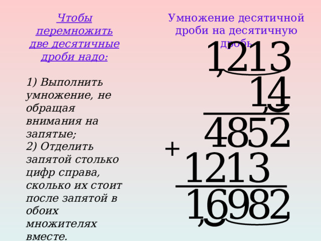 Чтобы перемножить две десятичные дроби надо:  1) Выполнить умножение, не обращая внимания на запятые; 2) Отделить запятой столько цифр справа, сколько их стоит после запятой в обоих множителях вместе.  Умножение десятичной дроби на десятичную дробь 1 2 1 3 , 4 1 , 8 4 5 2 + 3 1 2 1 2 9 6 1 8 , 