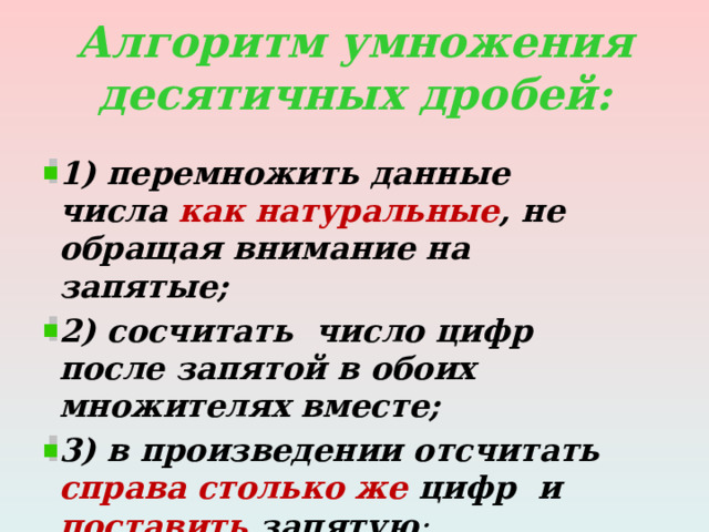 Алгоритм умножения десятичных дробей: 1) перемножить данные числа как натуральные , не обращая внимание на запятые; 2) сосчитать число цифр после запятой в обоих множителях вместе; 3) в произведении отсчитать справа столько же цифр и поставить запятую ; 