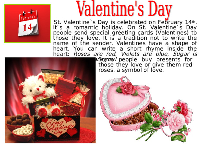  St. Valentine`s Day is celebrated on February 14 th . It`s a romantic holiday. On St. Valentine`s Day people send special greeting cards (Valentines) to those they love. It is a tradition not to write the name of the sender. Valentines have a shape of heart. You can write a short rhyme inside the heart: Roses are red, Violets are blue, Sugar is sweet, And so are you! Some people buy presents for those they love or give them red roses, a symbol of love. 