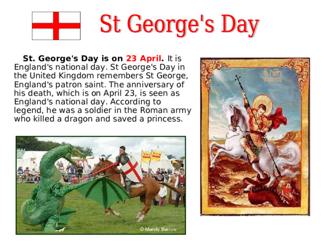  St. George's Day is on 23 April . It is England's national day. St George's Day in the United Kingdom remembers St George, England's patron saint. The anniversary of his death, which is on April 23, is seen as England's national day. According to legend, he was a soldier in the Roman army who killed a dragon and saved a princess. 