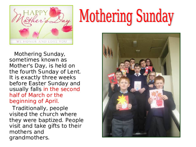   Mothering Sunday, sometimes known as Mother's Day, is held on the fourth Sunday of Lent. It is exactly three weeks before Easter Sunday and usually falls in the second half of March or the beginning of April.   Traditionally, people visited the church where they were baptized. People visit and take gifts to their mothers and grandmothers. 