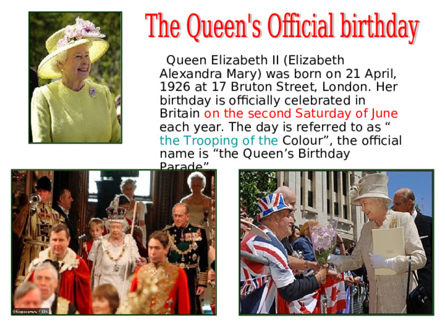  Queen Elizabeth II (Elizabeth Alexandra Mary) was born on 21 April, 1926 at 17 Bruton Street, London. Her birthday is officially celebrated in Britain on the second Saturday of June each year. The day is referred to as “ the  Trooping  of  the  Colour ”, the official name is “the Queen’s Birthday Parade”. 