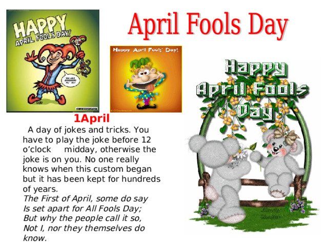 1April  A day of jokes and tricks. You have to play the joke before 12 o’clock midday, otherwise the joke is on you. No one really knows when this custom began but it has been kept for hundreds of years. The First of April, some do say  Is set apart for All Fools Day;  But why the people call it so,  Not I, nor they themselves do know.  