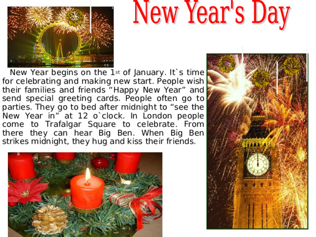   New Year begins on the 1 st of January. It`s time for celebrating and making new start. People wish their families and friends “Happy New Year” and send special greeting cards. People often go to parties. They go to bed after midnight to “see the New Year in” at 12 o`clock. In London people come to Trafalgar Square to celebrate. From there they can hear Big Ben. When Big Ben strikes midnight, they hug and kiss their friends.  