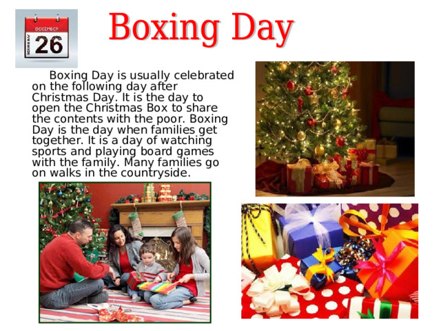   Boxing Day is usually celebrated on the following day after Christmas Day .  It is the day to open the Christmas Box to share the contents with the poor. Boxing Day is the day when families get together. It is a day of watching sports and playing board games with the family. Many families go on walks in the countryside. 