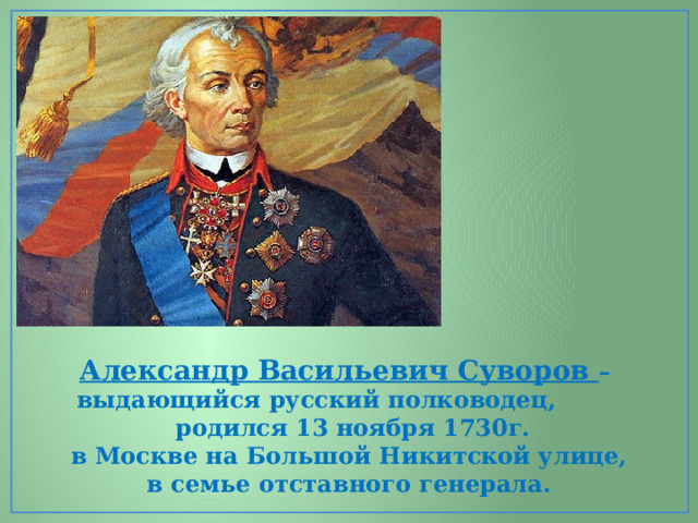 Александр Васильевич Суворов – выдающийся русский полководец,  родился 13 ноября 1730г. в Москве на Большой Никитской улице,  в семье отставного генерала. 