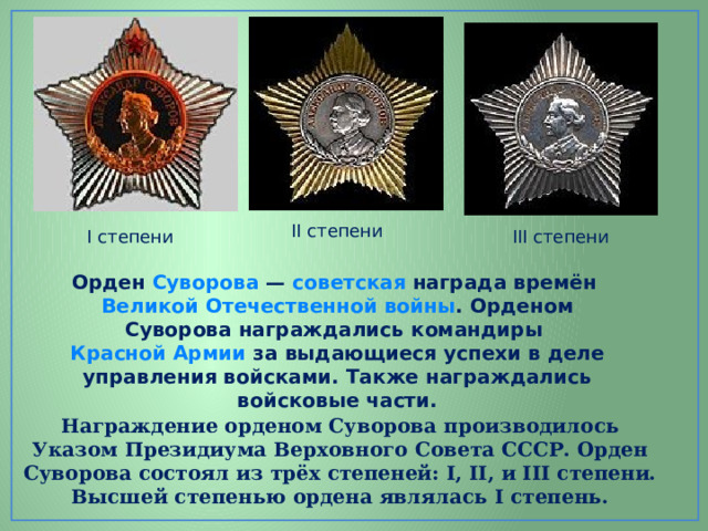 II степени I степени III степени Орден Суворова  — советская награда времён Великой Отечественной войны . Орденом Суворова награждались командиры Красной Армии за выдающиеся успехи в деле управления войсками. Также награждались войсковые части. Награждение орденом Суворова производилось Указом Президиума Верховного Совета СССР. Орден Суворова состоял из трёх степеней: I, II, и III степени. Высшей степенью ордена являлась I степень. 