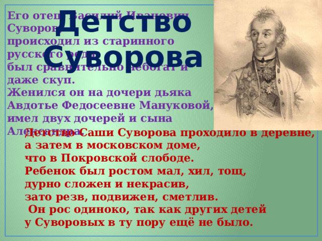 Детство Суворова Его отец, Василий Иванович Суворов, происходил из старинного русского рода, был сравнительно небогат и даже скуп. Женился он на дочери дьяка Авдотье Федосеевне Мануковой, имел двух дочерей и сына Александра. Детство Саши Суворова проходило в деревне, а затем в московском доме, что в Покровской слободе. Ребенок был ростом мал, хил, тощ, дурно сложен и некрасив, зато резв, подвижен, сметлив.  Он рос одиноко, так как других детей у Суворовых в ту пору ещё не было. 