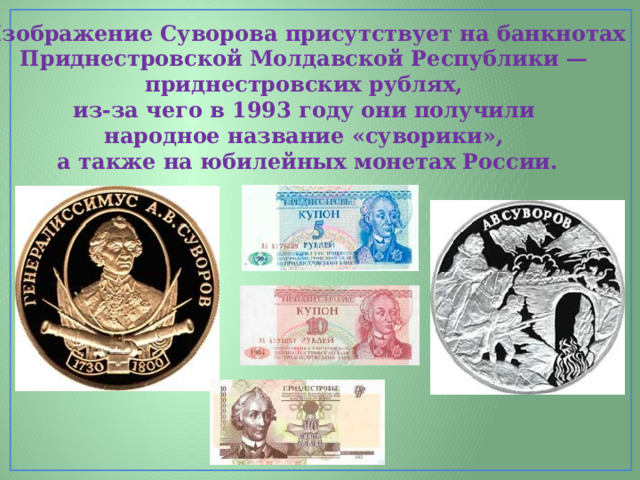 Изображение Суворова присутствует на банкнотах Приднестровской Молдавской Республики — приднестровских рублях, из-за чего в 1993 году они получили народное название «суворики», а также на юбилейных монетах России. 