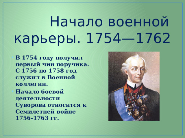     Начало военной карьеры. 1754—1762   В 1754 году получил первый чин поручика. С 1756 по 1758 год служил в Военной коллегии. Начало боевой деятельности Суворова относится к Семилетней войне 1756-1763 гг. 